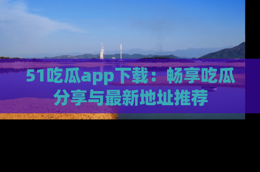 51吃瓜app下载：畅享吃瓜分享与最新地址推荐