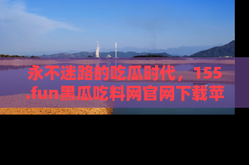 永不迷路的吃瓜时代,155.fun黑瓜吃料网官网下载苹果版陪你同行!