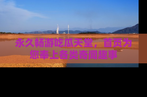 永久畅游吃瓜天堂,首页为您奉上各类奇闻趣事