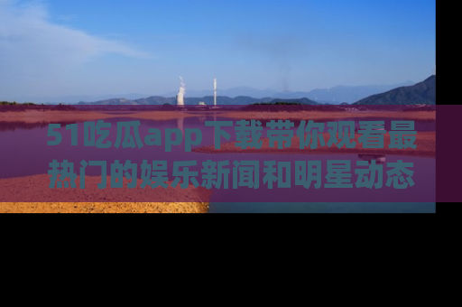 51吃瓜app下载带你观看最热门的娱乐新闻和明星动态