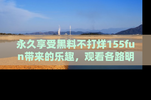 永久享受黑料不打烊155fun带来的乐趣,观看各路明星的内幕故事!