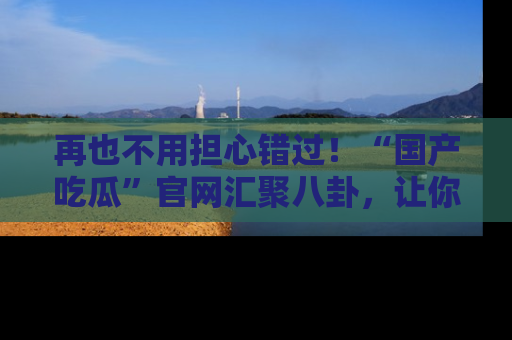 再也不用担心错过！“国产吃瓜”官网汇聚八卦，让你随时随地吃瓜。