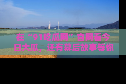 在“91吃瓜网”官网看今日大瓜，还有幕后故事等你来挖掘！