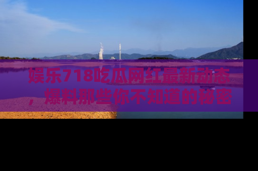 娱乐718吃瓜网红最新动态，爆料那些你不知道的秘密！