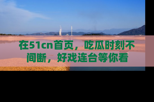 在51cn首页，吃瓜时刻不间断，好戏连台等你看