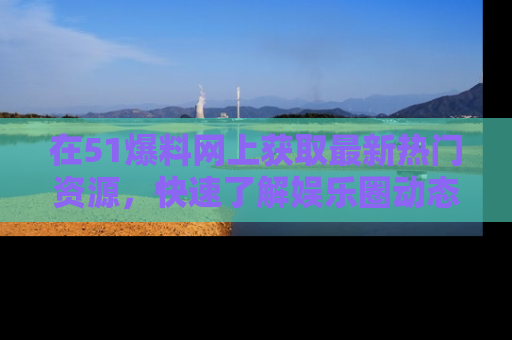 在51爆料网上获取最新热门资源，快速了解娱乐圈动态