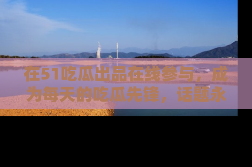 在51吃瓜出品在线参与，成为每天的吃瓜先锋，话题永不落幕！