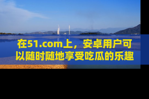 在51.com上，安卓用户可以随时随地享受吃瓜的乐趣！