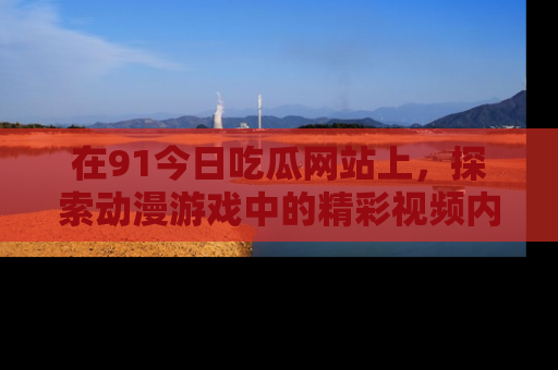 在91今日吃瓜网站上,探索动漫游戏中的精彩视频内容