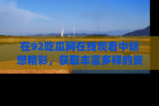 在92吃瓜网在线观看中畅想精彩,获取丰富多样的资源和app功能
