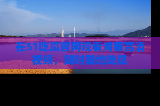 在51吃瓜官网观看海量高清视频，随时随地吃瓜
