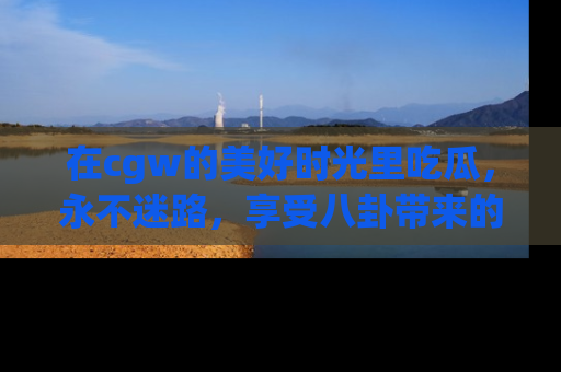 在cgw的美好时光里吃瓜,永不迷路,享受八卦带来的无限欢乐!