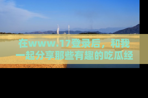 在www.17登录后,和我一起分享那些有趣的吃瓜经历吧!