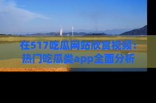在517吃瓜网站欣赏视频:热门吃瓜类app全面分析