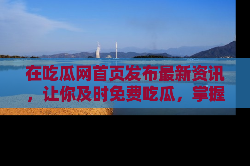 在吃瓜网首页发布最新资讯,让你及时免费吃瓜,掌握热点!