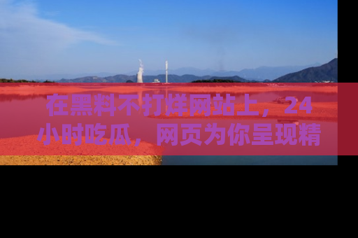在黑料不打烊网站上,24小时吃瓜,网页为你呈现精彩内幕