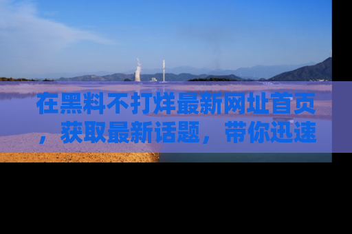 在黑料不打烊最新网址首页,获取最新话题,带你迅速了解娱乐圈大事!