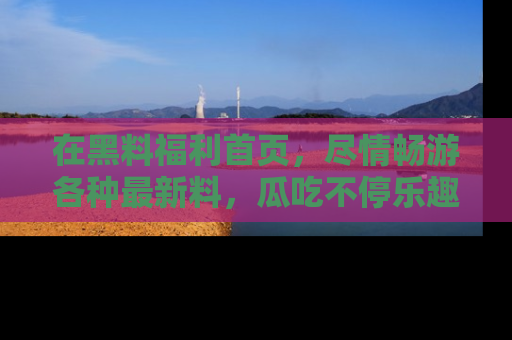 在黑料福利首页,尽情畅游各种最新料,瓜吃不停乐趣无穷!