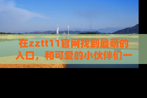 在zztt11官网找到最萌的入口,和可爱的小伙伴们一起吃瓜吧!