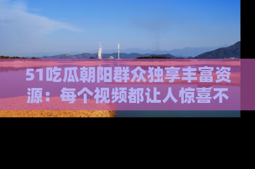 51吃瓜朝阳群众独享丰富资源:每个视频都让人惊喜不已!