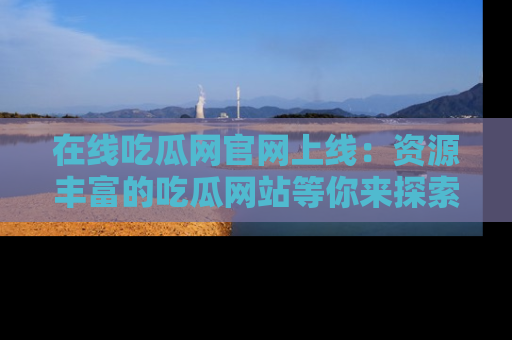 在线吃瓜网官网上线:资源丰富的吃瓜网站等你来探索