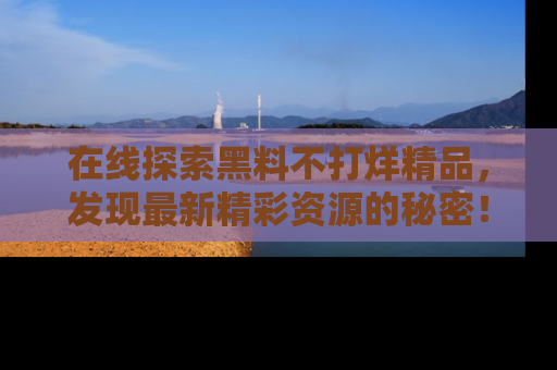 在线探索黑料不打烊精品,发现最新精彩资源的秘密!