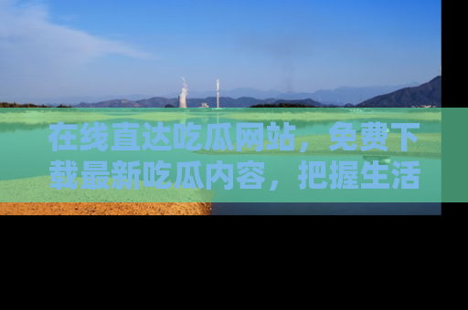 在线直达吃瓜网站,免费下载最新吃瓜内容,把握生活乐趣!