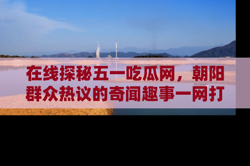 在线探秘五一吃瓜网,朝阳群众热议的奇闻趣事一网打尽