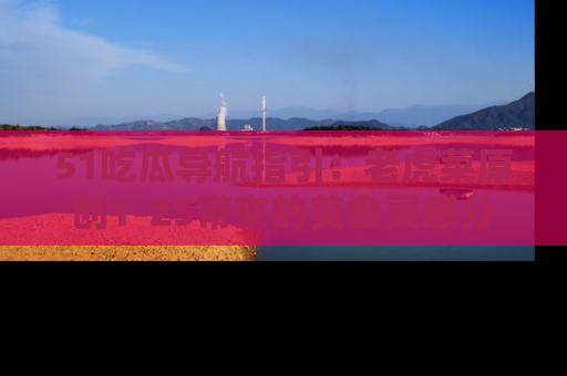 51吃瓜导航指引:老虎菜原创1-25带来的美食灵感分享