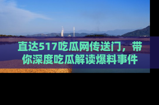 直达517吃瓜网传送门,带你深度吃瓜解读爆料事件