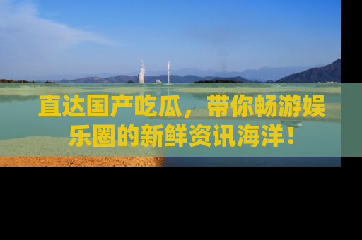 直达国产吃瓜,带你畅游娱乐圈的新鲜资讯海洋!