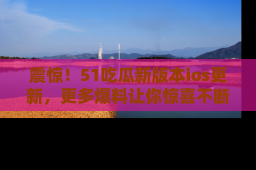 震惊!51吃瓜新版本ios更新,更多爆料让你惊喜不断,赶快来看吧!