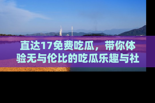 直达17免费吃瓜,带你体验无与伦比的吃瓜乐趣与社区互动