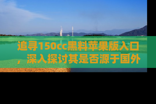 追寻150cc黑料苹果版入口，深入探讨其是否源于国外的传闻