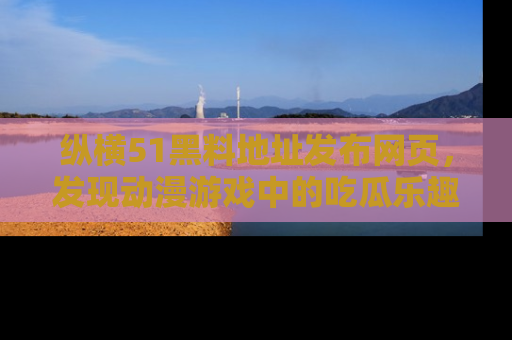纵横51黑料地址发布网页,发现动漫游戏中的吃瓜乐趣