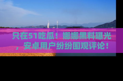 只在51吃瓜!娜娜黑料曝光,安卓用户纷纷围观评论!