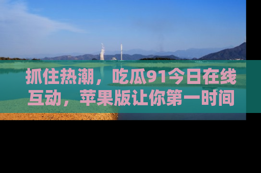 抓住热潮,吃瓜91今日在线互动,苹果版让你第一时间掌握信息!