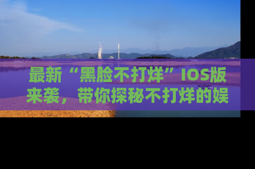 最新“黑脸不打烊”IOS版来袭，带你探秘不打烊的娱乐世界！
