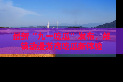 最新“九一吃瓜”发布,解锁动漫游戏吃瓜新体验