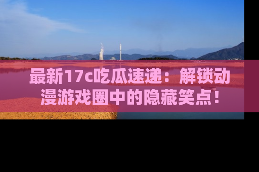 最新17c吃瓜速递:解锁动漫游戏圈中的隐藏笑点!