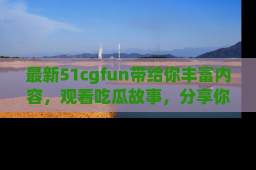 最新51cgfun带给你丰富内容,观看吃瓜故事,分享你的感受!