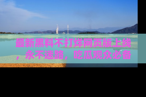 最新黑料不打烊网页版上线,永不迷路,吃瓜观众必备工具!