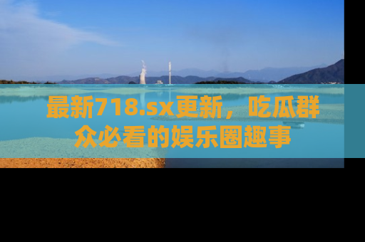最新718.sx更新,吃瓜群众必看的娱乐圈趣事