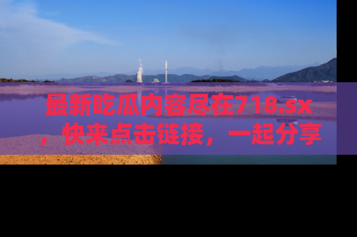 最新吃瓜内容尽在718.sx,快来点击链接,一起分享那些精彩瞬间!