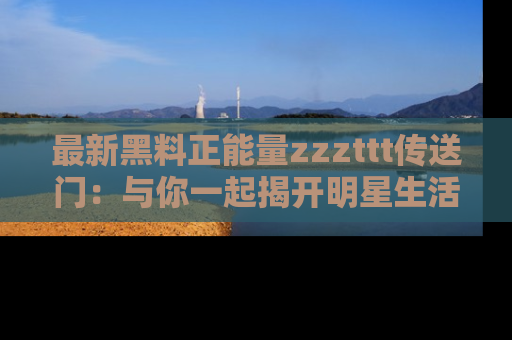 最新黑料正能量zzzttt传送门:与你一起揭开明星生活的神秘地址!