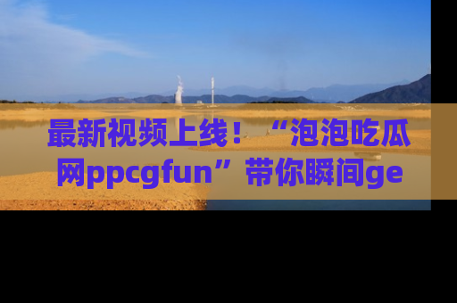 最新视频上线！“泡泡吃瓜网ppcgfun”带你瞬间get吃瓜圈的秘密