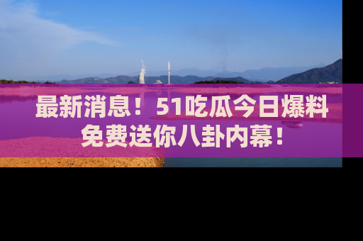 最新消息！51吃瓜今日爆料免费送你八卦内幕！