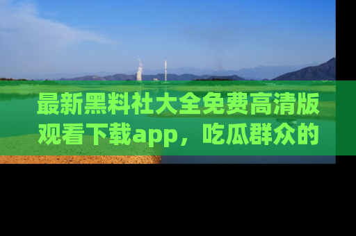 最新黑料社大全免费高清版观看下载app,吃瓜群众的必备神器