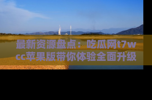 最新资源盘点：吃瓜网t7wcc苹果版带你体验全面升级