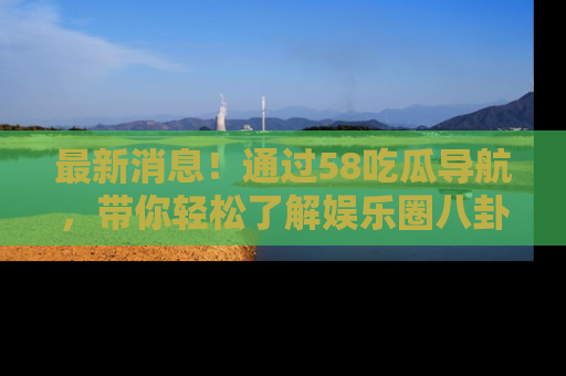 最新消息！通过58吃瓜导航，带你轻松了解娱乐圈八卦动态！